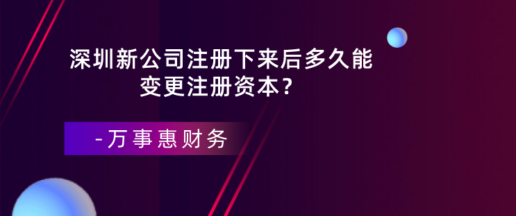 深圳新公司注冊下來后多久能變更注冊資本？-萬事惠財務